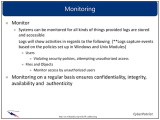 Monitoring

Monitor
   Systems can be monitored for all kinds of things provided logs are stored
   and accessible
   Logs will show activities in regards to the following (**Logs capture events
   based on the policies set up in Windows and Unix Modules)
      Users
            Violating security policies, attempting unauthorized access
      Files and Objects
            Monitor access by unauthorized users
Monitoring on a regular basis ensures confidentiality, integrity,
availability and authenticity




                           http://en.wikipedia.org/wiki/IP_addressing
 