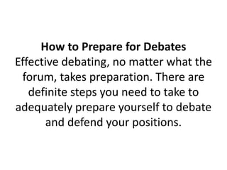 How to Prepare for Debates
Effective debating, no matter what the
forum, takes preparation. There are
definite steps you need to take to
adequately prepare yourself to debate
and defend your positions.
 
