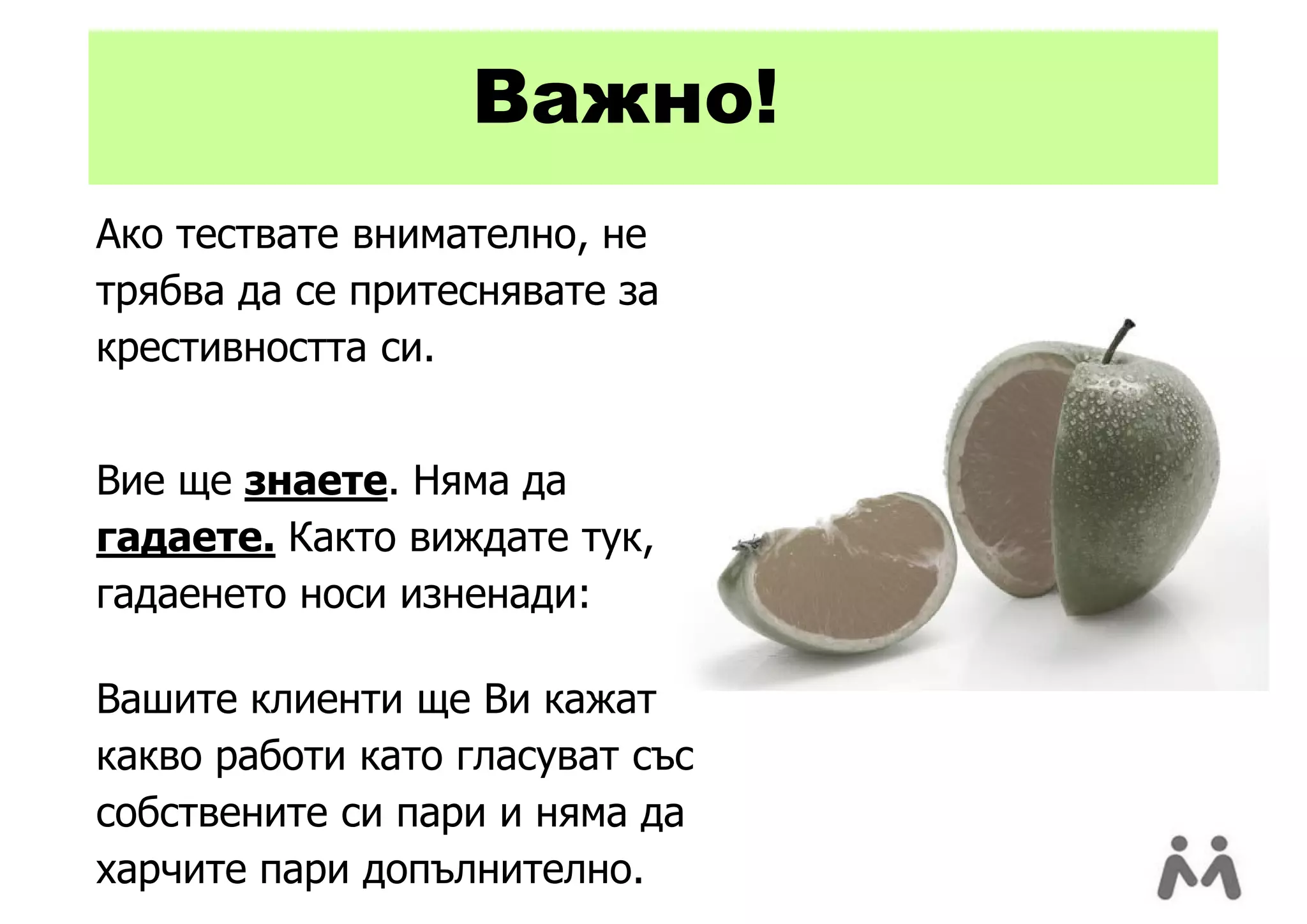 Важно!
Ако тествате внимателно, не
трябва да се притеснявате за
крестивността си.


Вие ще знаете. Няма да
гадаете. Както виждате тук,
гадаенето носи изненади:

Вашите клиенти ще Ви кажат
какво работи като гласуват със
собствените си пари и няма да
харчите пари допълнително.
 