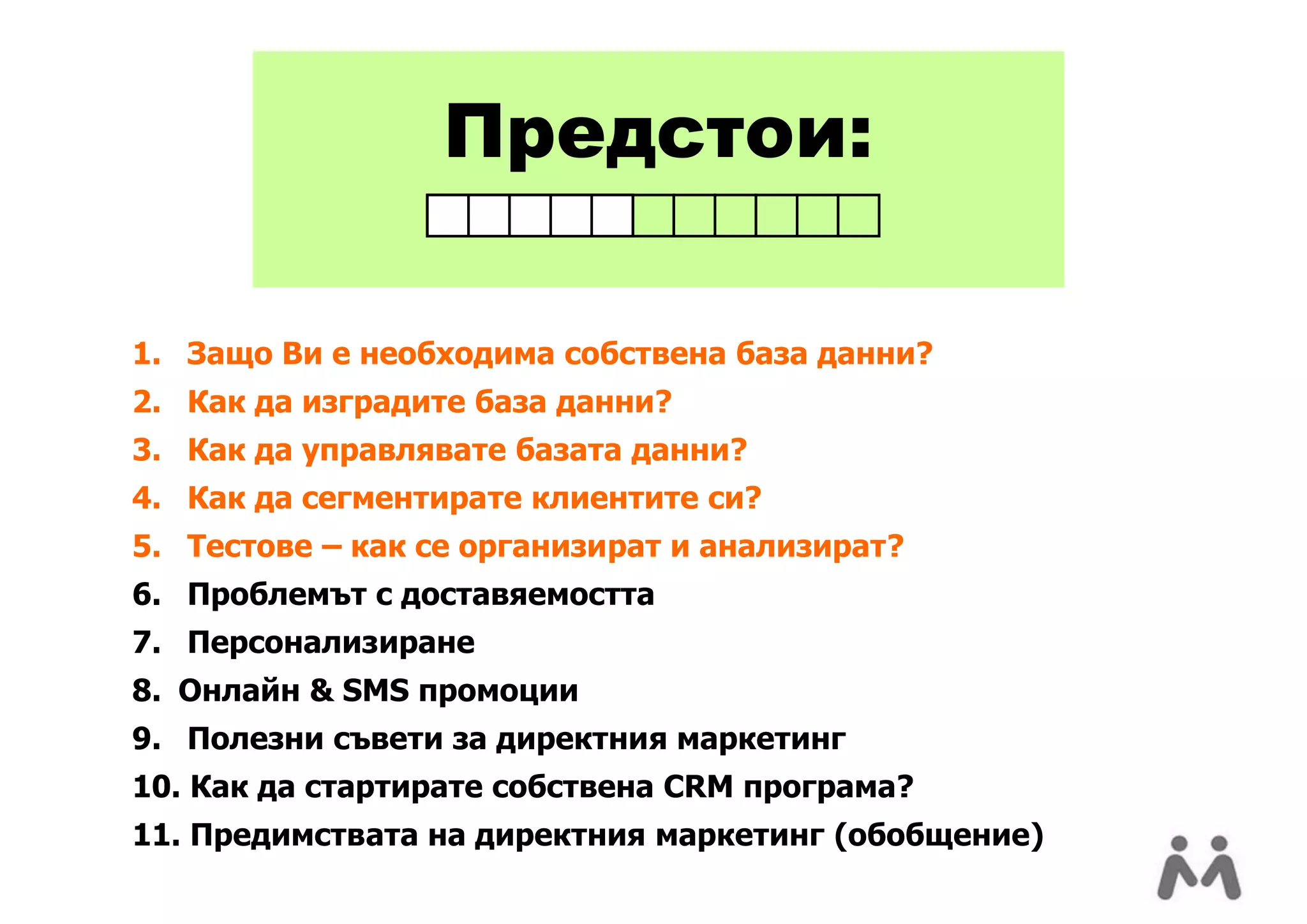 Предстои:

1. Защо Ви е необходима собствена база данни?
2. Как да изградите база данни?
3. Как да управлявате базата данни?
4. Как да сегментирате клиентите си?
5. Тестове – как се организират и анализират?
6. Проблемът с доставяемостта
7. Персонализиране
8. Онлайн & SMS промоции
9. Полезни съвети за директния маркетинг
10. Как да стартирате собствена CRM програма?
11. Предимствата на директния маркетинг (обобщение)
 