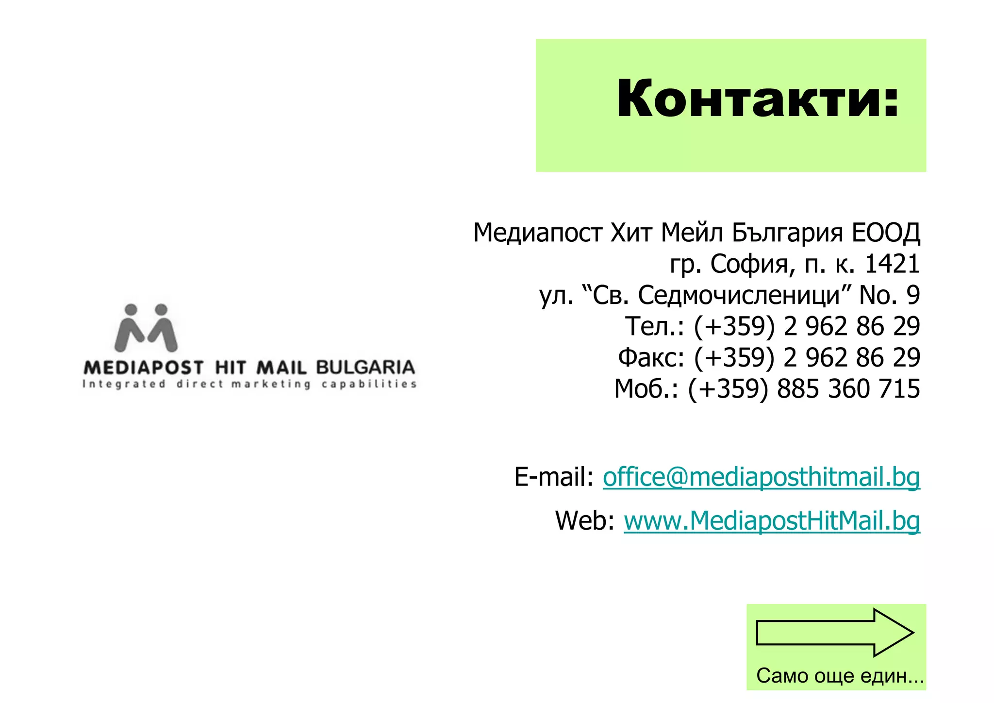 Контакти:

Медиапост Хит Мейл България ЕООД
               гр. София, п. к. 1421
    ул. “Св. Седмочисленици” No. 9
           Тел.: (+359) 2 962 86 29
           Факс: (+359) 2 962 86 29
          Моб.: (+359) 885 360 715


   E-mail: office@mediaposthitmail.bg
      Web: www.MediapostHitMail.bg




                       Само още един...
 