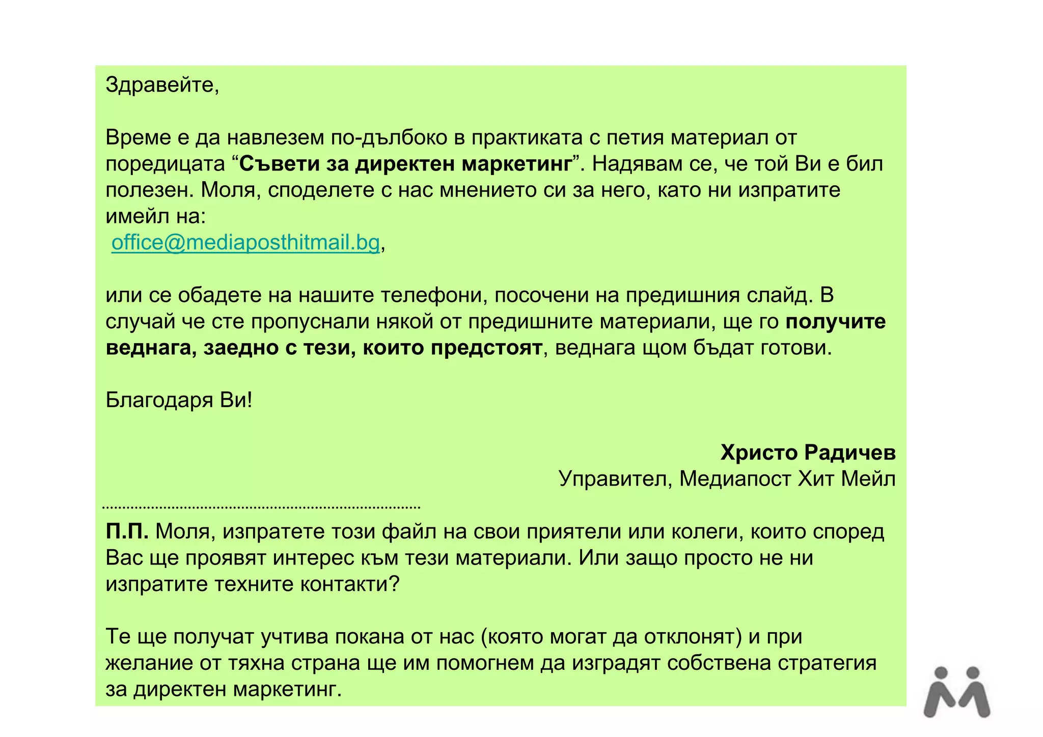Здравейте,

Време е да навлезем по-дълбоко в практиката с петия материал от
поредицата “Съвети за директен маркетинг”. Надявам се, че той Ви е бил
полезен. Моля, споделете с нас мнението си за него, като ни изпратите
имейл на:
 office@mediaposthitmail.bg,

или се обадете на нашите телефони, посочени на предишния слайд. В
случай че сте пропуснали някой от предишните материали, ще го получите
веднага, заедно с тези, които предстоят, веднага щом бъдат готови.

Благодаря Ви!

                                                       Христо Радичев
                                         Управител, Медиапост Хит Мейл

П.П. Моля, изпратете този файл на свои приятели или колеги, които според
Вас ще проявят интерес към тези материали. Или защо просто не ни
изпратите техните контакти?

Те ще получат учтива покана от нас (която могат да отклонят) и при
желание от тяхна страна ще им помогнем да изградят собствена стратегия
за директен маркетинг.
 