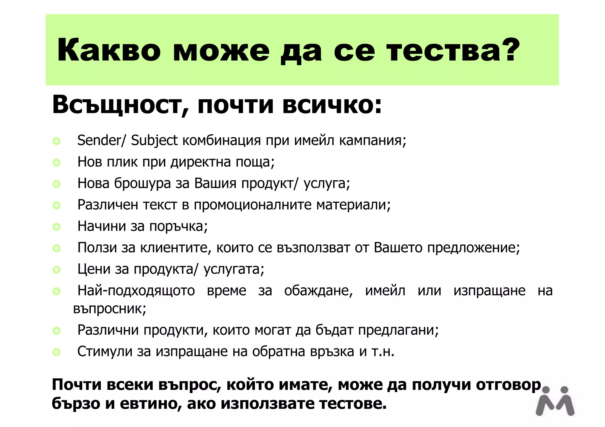 Какво може да се тества?
Всъщност, почти всичко:
   Sender/ Subject комбинация при имейл кампания;
   Нов плик при директна поща;
   Нова брошура за Вашия продукт/ услуга;
   Различен текст в промоционалните материали;
   Начини за поръчка;
   Ползи за клиентите, които се възползват от Вашето предложение;
   Цени за продукта/ услугата;
    Най-подходящото време за обаждане, имейл или изпращане на
    въпросник;
   Различни продукти, които могат да бъдат предлагани;
   Стимули за изпращане на обратна връзка и т.н.

Почти всеки въпрос, който имате, може да получи отговор
бързо и евтино, ако използвате тестове.
 