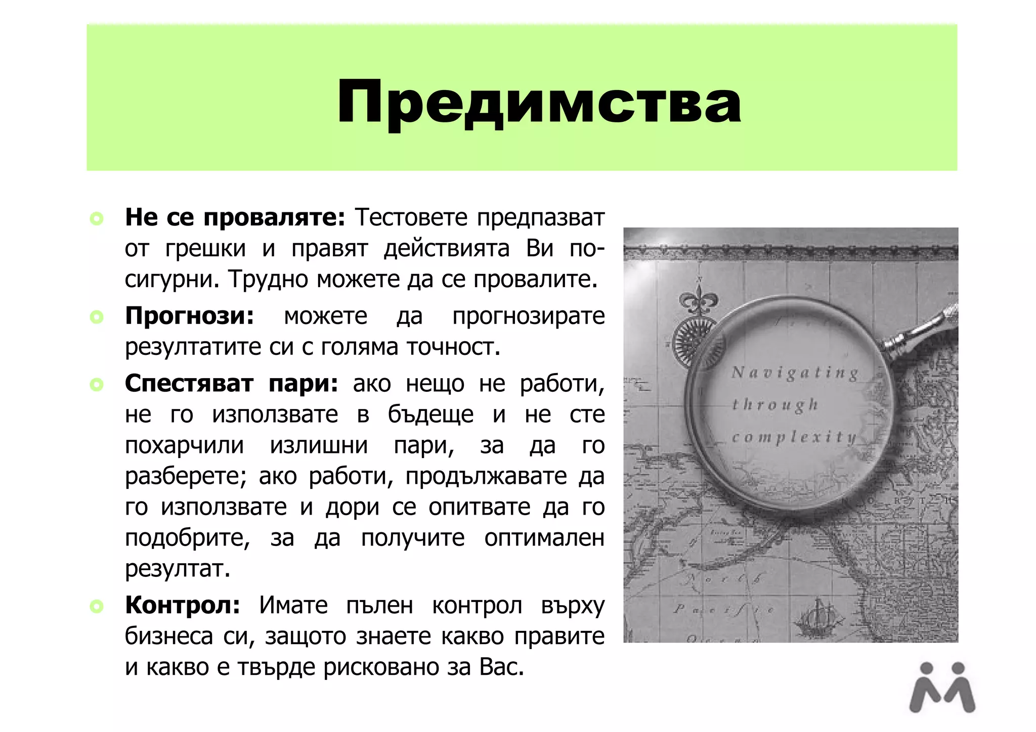 Предимства
   Не се проваляте: Тестовете предпазват
    от грешки и правят действията Ви по-
    сигурни. Трудно можете да се провалите.
   Прогнози: можете да прогнозирате
    резултатите си с голяма точност.
   Спестяват пари: ако нещо не работи,
    не го използвате в бъдеще и не сте
    похарчили излишни пари, за да го
    разберете; ако работи, продължавате да
    го използвате и дори се опитвате да го
    подобрите, за да получите оптимален
    резултат.
   Контрол: Имате пълен контрол върху
    бизнеса си, защото знаете какво правите
    и какво е твърде рисковано за Вас.
 