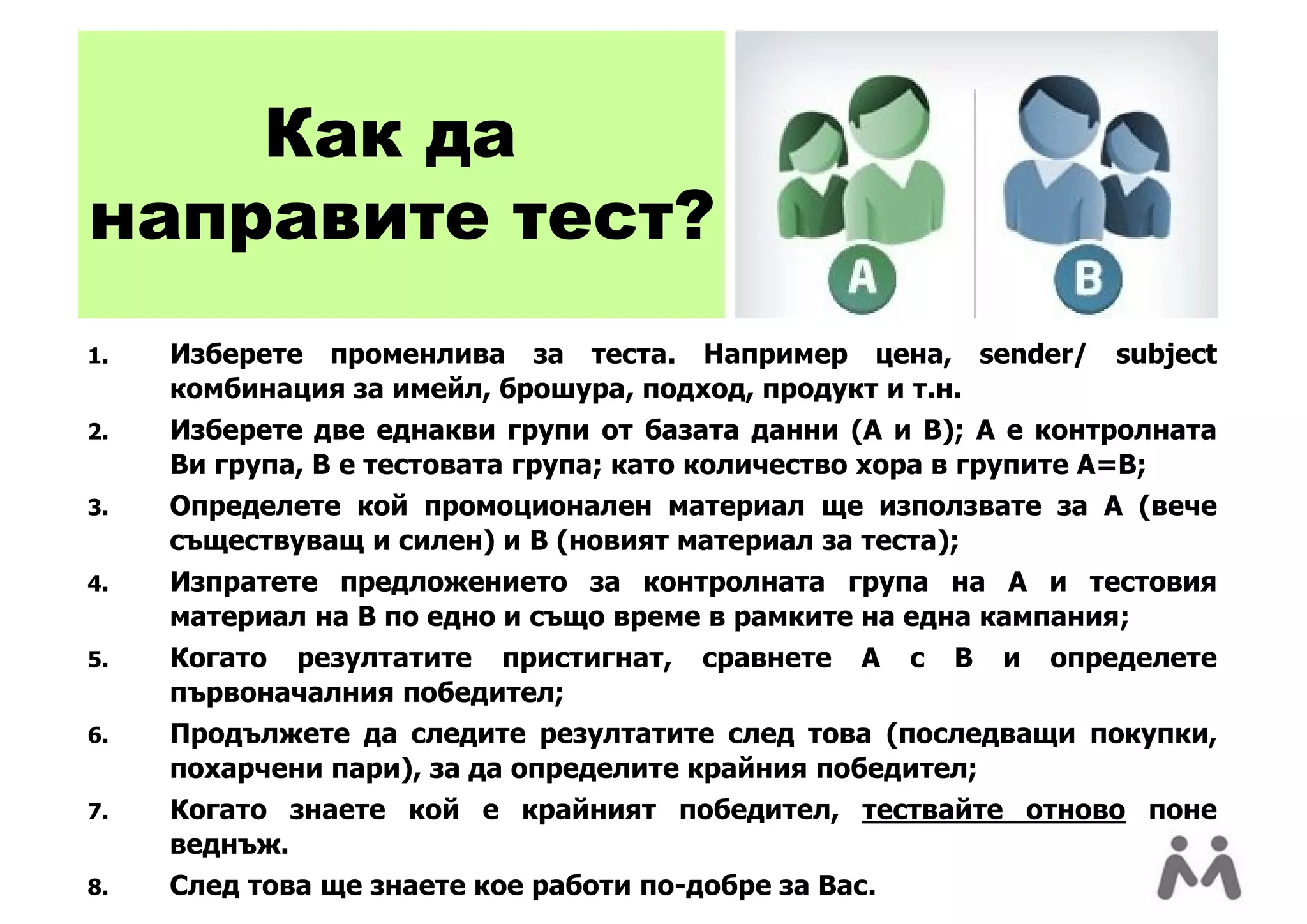 Как да
направите тест?
1.   Изберете променлива за теста. Например цена, sender/             subject
     комбинация за имейл, брошура, подход, продукт и т.н.
2.   Изберете две еднакви групи от базата данни (A и B); A е контролната
     Ви група, B е тестовата група; като количество хора в групите A=B;
3.   Определете кой промоционален материал ще използвате за A (вече
     съществуващ и силен) и B (новият материал за теста);
4.   Изпратете предложението за контролната група на A и тестовия
     материал на B по едно и също време в рамките на една кампания;
5.   Когато резултатите пристигнат,     сравнете   A   с   B   и   определете
     първоначалния победител;
6.   Продължете да следите резултатите след това (последващи покупки,
     похарчени пари), за да определите крайния победител;
7.   Когато знаете кой е крайният победител, тествайте отново поне
     веднъж.
8.   След това ще знаете кое работи по-добре за Вас.
 