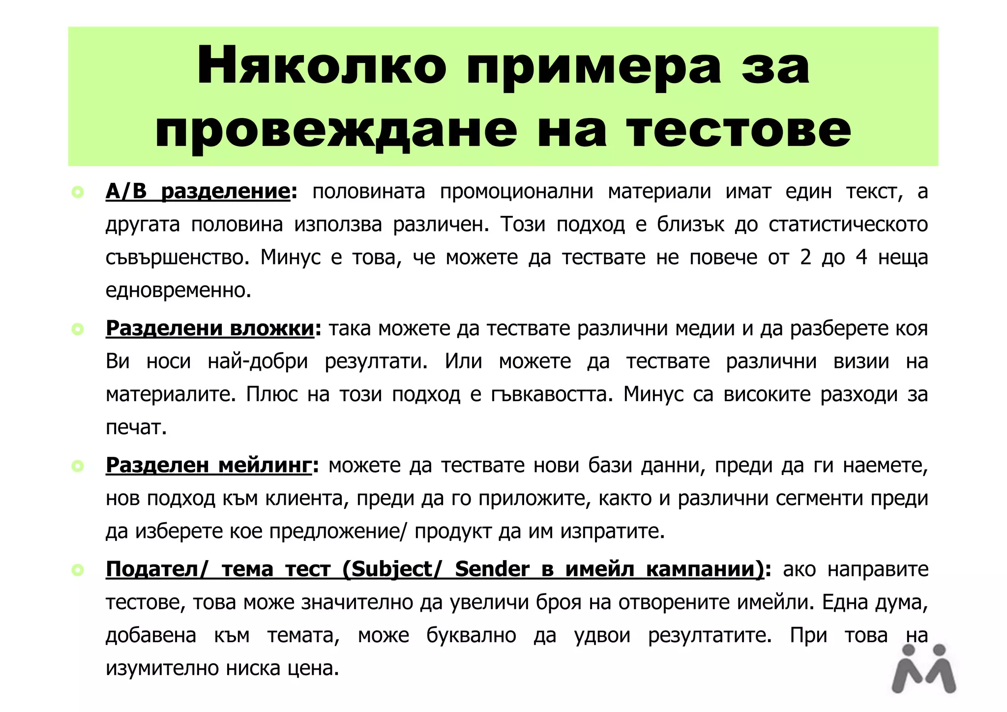 Няколко примера за
        провеждане на тестове
   A/B разделение: половината промоционални материали имат един текст, а
    другата половина използва различен. Този подход е близък до статистическото
    съвършенство. Минус е това, че можете да тествате не повече от 2 до 4 неща
    едновременно.
   Разделени вложки: така можете да тествате различни медии и да разберете коя
    Ви носи най-добри резултати. Или можете да тествате различни визии на
    материалите. Плюс на този подход е гъвкавостта. Минус са високите разходи за
    печат.
   Разделен мейлинг: можете да тествате нови бази данни, преди да ги наемете,
    нов подход към клиента, преди да го приложите, както и различни сегменти преди
    да изберете кое предложение/ продукт да им изпратите.
   Подател/ тема тест (Subject/ Sender в имейл кампании): ако направите
    тестове, това може значително да увеличи броя на отворените имейли. Една дума,
    добавена към темата, може буквално да удвои резултатите. При това на
    изумително ниска цена.
 