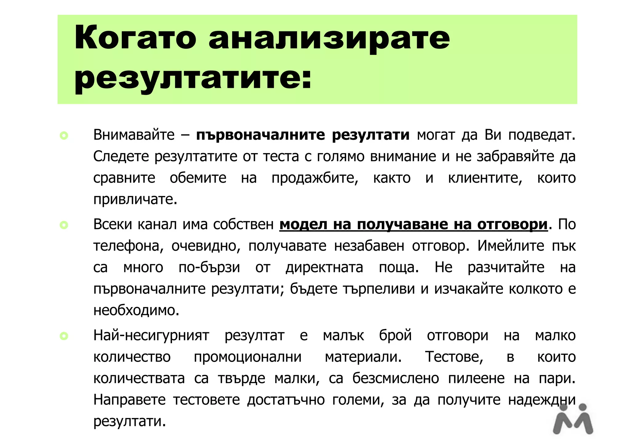 Когато анализирате
    резултатите:
   Внимавайте – първоначалните резултати могат да Ви подведат.
    Следете резултатите от теста с голямо внимание и не забравяйте да
    сравните обемите на продажбите, както и клиентите, които
    привличате.
   Всеки канал има собствен модел на получаване на отговори. По
    телефона, очевидно, получавате незабавен отговор. Имейлите пък
    са много по-бързи от директната поща. Не разчитайте на
    първоначалните резултати; бъдете търпеливи и изчакайте колкото е
    необходимо.
   Най-несигурният резултат е малък брой отговори на малко
    количество   промоционални    материали.   Тестове,   в   които
    количествата са твърде малки, са безсмислено пилеене на пари.
    Направете тестовете достатъчно големи, за да получите надеждни
    резултати.
 