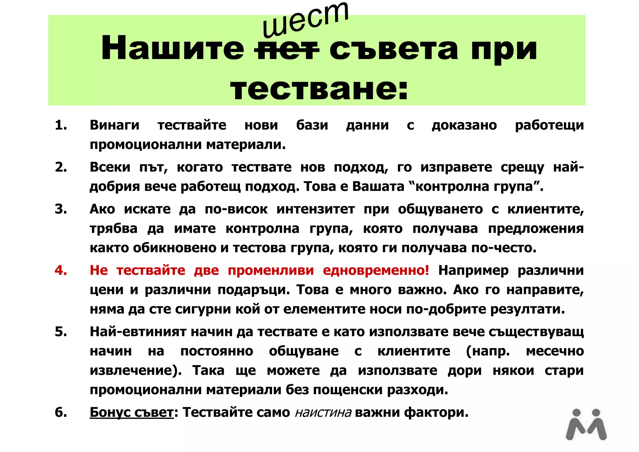 ш ест
      Нашите пет съвета при
           тестване:
1.   Винаги тествайте нови бази        данни   с   доказано   работещи
     промоционални материали.
2.   Всеки път, когато тествате нов подход, го изправете срещу най-
     добрия вече работещ подход. Това е Вашата “контролна група”.
3.   Ако искате да по-висок интензитет при общуването с клиентите,
     трябва да имате контролна група, която получава предложения
     както обикновено и тестова група, която ги получава по-често.
4.   Не тествайте две променливи едновременно! Например различни
     цени и различни подаръци. Това е много важно. Ако го направите,
     няма да сте сигурни кой от елементите носи по-добрите резултати.
5.   Най-евтиният начин да тествате е като използвате вече съществуващ
     начин на постоянно общуване с клиентите (напр. месечно
     извлечение). Така ще можете да използвате дори някои стари
     промоционални материали без пощенски разходи.
6.   Бонус съвет: Тествайте само наистина важни фактори.
 