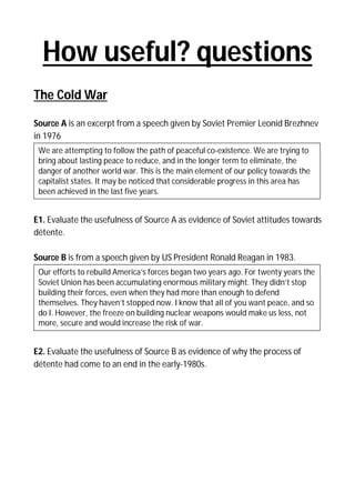 How useful? questions
The Cold War
Source A is an excerpt from a speech given by Soviet Premier Leonid Brezhnev
in 1976
We are attempting to follow the path of peaceful co-existence. We are trying to
bring about lasting peace to reduce, and in the longer term to eliminate, the
danger of another world war. This is the main element of our policy towards the
capitalist states. It may be noticed that considerable progress in this area has
been achieved in the last five years.

E1. Evaluate the usefulness of Source A as evidence of Soviet attitudes towards
détente.
Source B is from a speech given by US President Ronald Reagan in 1983.
Our efforts to rebuild America’s forces began two years ago. For twenty years the
Soviet Union has been accumulating enormous military might. They didn’t stop
building their forces, even when they had more than enough to defend
themselves. They haven’t stopped now. I know that all of you want peace, and so
do I. However, the freeze on building nuclear weapons would make us less, not
more, secure and would increase the risk of war.

E2. Evaluate the usefulness of Source B as evidence of why the process of
détente had come to an end in the early-1980s.

 