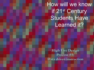 High Five Design  Process #5:  Data driven instruction How will we know if 21 st  Century Students Have Learned it? 