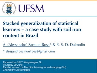 Stacked generalization of statistical
learners – a case study with soil iron
content in Brazil
Pedometrics 2017, Wageningen, NL
Thursday 29 June
Parallel session on Machine learning for soil mapping (5H)
Chaired by Laura Poggio
* alessandrosamuelrosa@gmail.com
A. (Alessandro) Samuel-Rosa* & R. S. D. Dalmolin
 