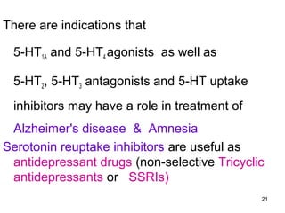 There are indications that
5-HT1A and 5-HT4 agonists as well as
5-HT2, 5-HT3 antagonists and 5-HT uptake
inhibitors may have a role in treatment of
Alzheimer's disease & Amnesia
Serotonin reuptake inhibitors are useful as
antidepressant drugs (non-selective Tricyclic
antidepressants or SSRIs)
21

 