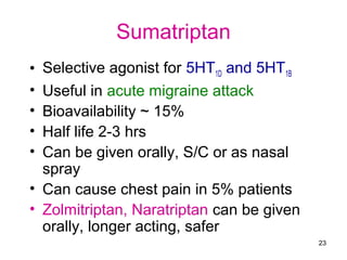 Sumatriptan
Selective agonist for 5HT1D and 5HT1B
Useful in acute migraine attack
Bioavailability ~ 15%
Half life 2-3 hrs
Can be given orally, S/C or as nasal
spray
• Can cause chest pain in 5% patients
• Zolmitriptan, Naratriptan can be given
orally, longer acting, safer
•
•
•
•
•

23

 