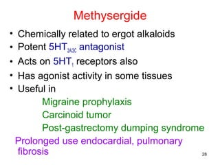 Methysergide
•
•
•
•
•

Chemically related to ergot alkaloids
Potent 5HT2A/2C antagonist
Acts on 5HT1 receptors also
Has agonist activity in some tissues
Useful in
Migraine prophylaxis
Carcinoid tumor
Post-gastrectomy dumping syndrome
Prolonged use endocardial, pulmonary
fibrosis
28

 