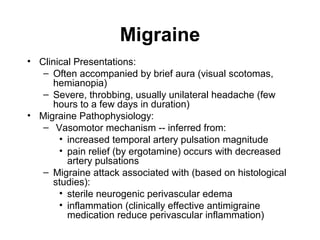 Migraine
• Clinical Presentations:
– Often accompanied by brief aura (visual scotomas,
hemianopia)
– Severe, throbbing, usually unilateral headache (few
hours to a few days in duration)
• Migraine Pathophysiology:
– Vasomotor mechanism -- inferred from:
• increased temporal artery pulsation magnitude
• pain relief (by ergotamine) occurs with decreased
artery pulsations
– Migraine attack associated with (based on histological
studies):
• sterile neurogenic perivascular edema
• inflammation (clinically effective antimigraine
medication reduce perivascular inflammation)

 