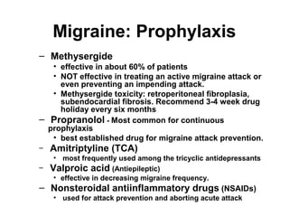 Migraine: Prophylaxis
– Methysergide

–
–

• effective in about 60% of patients
• NOT effective in treating an active migraine attack or
even preventing an impending attack.
• Methysergide toxicity: retroperitoneal fibroplasia,
subendocardial fibrosis. Recommend 3-4 week drug
holiday every six months
Propranolol - Most common for continuous
prophylaxis
• best established drug for migraine attack prevention.

Amitriptyline (TCA)

• most frequently used among the tricyclic antidepressants
– Valproic acid (Antiepileptic)
• effective in decreasing migraine frequency.

– Nonsteroidal antiinflammatory drugs (NSAIDs)
• used for attack prevention and aborting acute attack

 