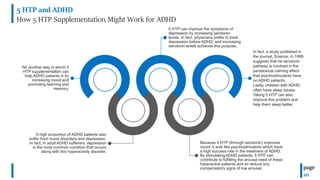 5 HTP and ADHD
How 5 HTP Supplementation Might Work for ADHD
page
10
5 HTP can improve the symptoms of
depression by increasing serotonin
levels. In fact, physicians prefer to treat
depression before ADHD, and increasing
serotonin levels achieves this purpose.
Yet another way in which 5
HTP supplementation can
help ADHD patients is by
increasing mood and
promoting learning and
memory.
A high proportion of ADHD patients also
suffer from mood disorders and depression.
In fact, in adult ADHD sufferers, depression
is the most common condition that occurs
along with this hyperactivity disorder.
Because 5 HTP (through serotonin) improves
mood, it acts like psychostimulants which have
a high success rate in the treatment of ADHD.
By stimulating ADHD patients, 5 HTP can
contribute to fulfilling the arousal need of these
hyperactive patients and so reduce any
compensatory signs of low arousal.
In fact, a study published in
the journal, Science, in 1999
suggests that he serotonin
pathway is involved in the
paradoxical calming effect
that psychostimulants have
on ADHD patients.
Lastly, children with ADHD
often have sleep issues.
Taking 5 HTP can also
improve this problem and
help them sleep better.
 