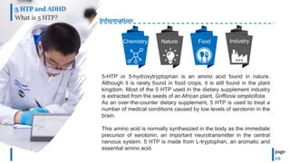 Information
5-HTP or 5-hydroxytryptophan is an amino acid found in nature.
Although it is rarely found in food crops, it is still found in the plant
kingdom. Most of the 5 HTP used in the dietary supplement industry
is extracted from the seeds of an African plant, Griffonia simplicifolia.
As an over-the-counter dietary supplement, 5 HTP is used to treat a
number of medical conditions caused by low levels of serotonin in the
brain.
This amino acid is normally synthesized in the body as the immediate
precursor of serotonin, an important neurotransmitter in the central
nervous system. 5 HTP is made from L-tryptophan, an aromatic and
essential amino acid.
Chemistry Nature Food
5 HTP and ADHD
What is 5 HTP?
page
02
Industry
 