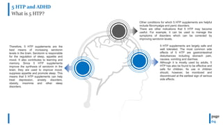 5 HTP and ADHD
What is 5 HTP?
page
04
Therefore, 5 HTP supplements are the
best means of increasing serotonin
levels in the brain. Serotonin is responsible
for the regulation of sleep, appetite and
mood. It also contributes to learning and
memory. Since 5 HTP supplements
improve the synthesis of serotonin in the
brain, they are used to improve mood,
suppress appetite and promote sleep. This
means that 5 HTP supplements can help
treat depression, anxiety disorders,
obesity, insomnia and other sleep
disorders.
Other conditions for which 5 HTP supplements are helpful
include fibromyalgia and panic disorders.
There are other indications that 5 HTP may become
useful. For example, it can be used to manage the
symptoms of disorders which can be corrected by
improving serotonin levels.
5 HTP supplements are largely safe and
well tolerated. The most common side
effects of 5 HTP are gastrointestinal
disturbances including stomach pain,
nausea, vomiting and diarrhea.
Although it is mostly used by adults, 5
HTP has also be found to be effective and
safe for children. Its use in children
should, however, be monitored and
discontinued at the earliest sign of serious
side effects.
 