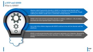 5 HTP and ADHD
What is ADHD?
page
05
Attention deficit hyperactivity disorder or ADHD is a developmental disorder with a
unique set of symptoms including inattentiveness, impulsivity and hyperactivity. People
suffering from ADHD usually have a combination of these features.
ADHD is the most common psychiatry disorder in children. It affects 3 – 5% of children
and there are more reported cases in boys than in girls.
Up to half of the children diagnose with ADHD continue to live with the disorder well into
adulthood.
ADHD is controversial disorder which continues to generate a lot of attention. Because its
symptoms resembling some of other disorders, it is often misdiagnosed or overlooked
entirely.
 