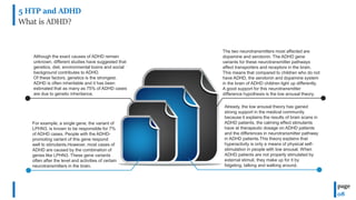 5 HTP and ADHD
What is ADHD?
page
08
The two neurotransmitters most affected are
dopamine and serotonin. The ADHD gene
variants for these neurotransmitter pathways
affect transporters and receptors in the brain.
This means that compared to children who do not
have ADHD, the serotonin and dopamine system
in the brain of ADHD children light up differently.
A good support for this neurotransmitter
difference hypothesis is the low arousal theory.
Although the exact causes of ADHD remain
unknown, different studies have suggested that
genetics, diet, environmental toxins and social
background contributes to ADHD.
Of these factors, genetics is the strongest.
ADHD is often inheritable and it has been
estimated that as many as 75% of ADHD cases
are due to genetic inheritance.
For example, a single gene, the variant of
LPHN3, is known to be responsible for 7%
of ADHD cases. People with the ADHD-
promoting variant of this gene respond
well to stimulants.However, most cases of
ADHD are caused by the combination of
genes like LPHN3. These gene variants
often after the level and activities of certain
neurotransmitters in the brain.
Already, the low arousal theory has gained
strong support in the medical community
because it explains the results of brain scans in
ADHD patients, the calming effect stimulants
have at therapeutic dosage on ADHD patients
and the differences in neurotransmitter pathway
in ADHD patients.This theory explains that
hyperactivity is only a means of physical self-
stimulation in people with low arousal. When
ADHD patients are not properly stimulated by
external stimuli, they make up for it by
fidgeting, talking and walking around.
 