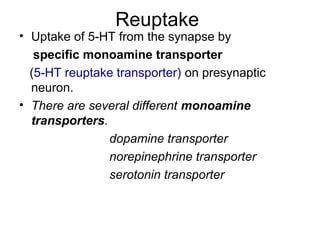 Reuptake

• Uptake of 5-HT from the synapse by
specific monoamine transporter
(5-HT reuptake transporter) on presynaptic
neuron.
• There are several different monoamine
transporters.
dopamine transporter
norepinephrine transporter
serotonin transporter

 