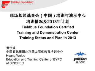 现场总线基金会（中国）培训与演示中心
      培训情况及2013年计划
         Fieldbus Foundation Certified
      Training and Demonstration Center
       Training Status and Plan in 2013

黄伟波
中国石化集团北京燕山石化教育培训中心
Huang Weibo
Education and Training Center of BYPC
of SINOPEC
 