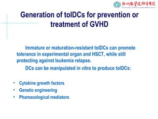 Generation of tolDCs for prevention or
treatment of GVHD
Immature or maturation-resistant tolDCs can promote
tolerance in experimental organ and HSCT, while still
protecting against leukemia relapse.
DCs can be manipulated in vitro to produce tolDCs:
• Cytokine growth factors
• Genetic engineering
• Phamacological mediators
 