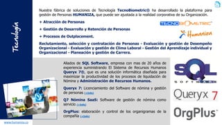 Tecnología 
www.humaniza.co 
NuestrafábricadesolucionesdeTecnologíaTecnoBiometric®hadesarrolladolaplataformaparagestióndePersonasHUMANIZA,quepuedeserajustadaalarealidadcorporativadesuOrganización. 
+AtraccióndePersonas 
+GestióndeDesarrolloyRetencióndePersonas 
+ProcesosdeOutplacement. 
Reclutamiento,selecciónycontratacióndePersonas-EvaluaciónygestióndeDesempeñoOrganizacional-EvaluaciónygestióndeClimaLaboral-GestióndelAprendizajeindividualyOrganizacional-PlaneaciónygestióndeCarrera. 
AliadosdeSQLSoftware,empresaconmasde20añosdeexperienciasuministrandoElSistemadeRecursosHumanosQueryx7®,queesunasolucióninformáticadiseñadaparamaximizarlaproductividaddelosprocesosdeliquidacióndeNóminayAdministracióndeRecursosHumanos. 
Queryx7:LicenciamientodelSoftwaredenóminaygestióndepersonas(+Info) 
Q7NóminaSaaS:Softwaredegestióndenóminacomoservicio(+Info) 
OrgPlus:elaboraciónycontroldelosorganigramasdelacompañía(+Info)  