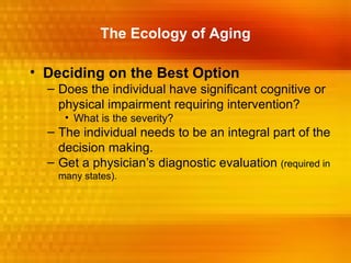The Ecology of Aging

• Deciding on the Best Option
  – Does the individual have significant cognitive or
    physical impairment requiring intervention?
     • What is the severity?
  – The individual needs to be an integral part of the
    decision making.
  – Get a physician’s diagnostic evaluation (required in
    many states).
 