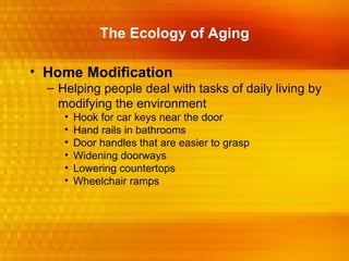 The Ecology of Aging

• Home Modification
  – Helping people deal with tasks of daily living by
    modifying the environment
     •   Hook for car keys near the door
     •   Hand rails in bathrooms
     •   Door handles that are easier to grasp
     •   Widening doorways
     •   Lowering countertops
     •   Wheelchair ramps
 