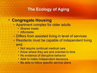 The Ecology of Aging

• Congregate Housing
  – Apartment complex for older adults
     • Shared meals
     • Affordable
  – Differs from assisted living in level of services
  – Residents must be capable of independent living
    and:
     •   Not require continual medical care
     •   Know where they are and oriented to time
     •   No evidence of disruptive behavior
     •   Able to make independent decisions
     •   Be able to follow specific service plans
 