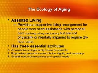 The Ecology of Aging

• Assisted Living
    – Provides a supportive living arrangement for
      people who need assistance with personal
      care (bathing, taking medication) but are not
      physically or mentally impaired to require 24-
      hour care.
• Has three essential attributes
3. As much like a single family house as possible
4. Emphasizes personal control, choice, dignity, and autonomy
5. Should meet routine services and special needs
 