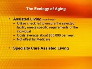 The Ecology of Aging

• Assisted Living (continued)
  – Utilize check list to ensure the selected
    facility meets specific requirements of the
    individual
  – Costs average about $35,000 per year.
  – Not offset by Medicare

• Specialty Care Assisted Living
 