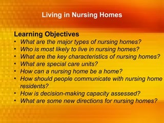 Living in Nursing Homes

Learning Objectives
• What are the major types of nursing homes?
• Who is most likely to live in nursing homes?
• What are the key characteristics of nursing homes?
• What are special care units?
• How can a nursing home be a home?
• How should people communicate with nursing home
  residents?
• How is decision-making capacity assessed?
• What are some new directions for nursing homes?
 
