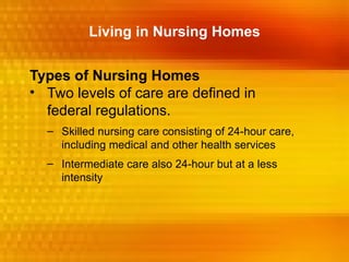 Living in Nursing Homes


Types of Nursing Homes
• Two levels of care are defined in
  federal regulations.
  – Skilled nursing care consisting of 24-hour care,
    including medical and other health services
  – Intermediate care also 24-hour but at a less
    intensity
 
