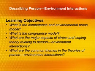 Describing Person—Environment Interactions


Learning Objectives
• What is the competence and environmental press
  model?
• What is the congruence model?
• What are the major aspects of stress and coping
  theory relating to person—environment
  interactions?
• What are the common themes in the theories of
  person—environment interactions?
 