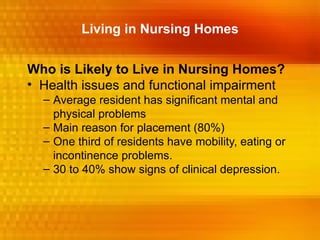 Living in Nursing Homes


Who is Likely to Live in Nursing Homes?
• Health issues and functional impairment
  – Average resident has significant mental and
    physical problems
  – Main reason for placement (80%)
  – One third of residents have mobility, eating or
    incontinence problems.
  – 30 to 40% show signs of clinical depression.
 
