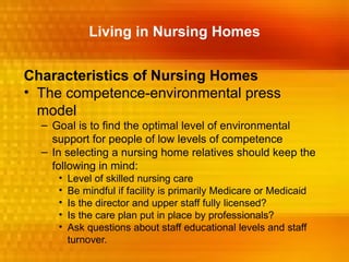 Living in Nursing Homes


Characteristics of Nursing Homes
• The competence-environmental press
  model
  – Goal is to find the optimal level of environmental
    support for people of low levels of competence
  – In selecting a nursing home relatives should keep the
    following in mind:
     •   Level of skilled nursing care
     •   Be mindful if facility is primarily Medicare or Medicaid
     •   Is the director and upper staff fully licensed?
     •   Is the care plan put in place by professionals?
     •   Ask questions about staff educational levels and staff
         turnover.
 