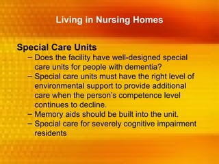 Living in Nursing Homes


Special Care Units
  – Does the facility have well-designed special
    care units for people with dementia?
  – Special care units must have the right level of
    environmental support to provide additional
    care when the person’s competence level
    continues to decline.
  – Memory aids should be built into the unit.
  – Special care for severely cognitive impairment
    residents
 