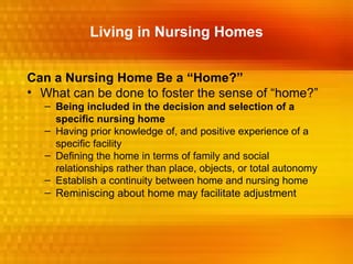 Living in Nursing Homes


Can a Nursing Home Be a “Home?”
• What can be done to foster the sense of “home?”
  – Being included in the decision and selection of a
    specific nursing home
  – Having prior knowledge of, and positive experience of a
    specific facility
  – Defining the home in terms of family and social
    relationships rather than place, objects, or total autonomy
  – Establish a continuity between home and nursing home
  – Reminiscing about home may facilitate adjustment
 