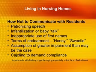 Living in Nursing Homes


How Not to Communicate with Residents
• Patronizing speech
• Infantilization or baby “talk”
• Inappropriate use of first names
• Terms of endearment—“Honey,” “Sweetie”
• Assumption of greater impairment than may
  be the case
• Cajoling to demand compliance
  to persuade with flattery or gentle urging especially in the face of reluctance
 