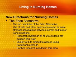 Living in Nursing Homes


New Directions for Nursing Homes
• The Eden Alternative
  – The ten principles of the Eden Alternative.
  – Use of pets and other approaches seem to make
    stronger associations between current and former
    living situations.
     • Research (Coleman et al. 2002) does not
         support this view.
     • Quality of Life difficult to assess using
         traditional methods.
     • Further research needed in this area.
 