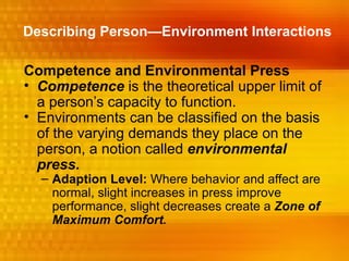 Describing Person—Environment Interactions

Competence and Environmental Press
• Competence is the theoretical upper limit of
  a person’s capacity to function.
• Environments can be classified on the basis
  of the varying demands they place on the
  person, a notion called environmental
  press.
  – Adaption Level: Where behavior and affect are
    normal, slight increases in press improve
    performance, slight decreases create a Zone of
    Maximum Comfort.
 