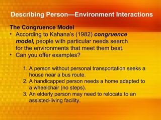 Describing Person—Environment Interactions
The Congruence Model
• According to Kahana’s (1982) congruence
  model, people with particular needs search
  for the environments that meet them best.
• Can you offer examples?

    1. A person without personal transportation seeks a
       house near a bus route.
    2. A handicapped person needs a home adapted to
       a wheelchair (no steps).
    3. An elderly person may need to relocate to an
       assisted-living facility.
 