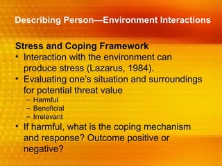 Describing Person—Environment Interactions

Stress and Coping Framework
• Interaction with the environment can
  produce stress (Lazarus, 1984).
• Evaluating one’s situation and surroundings
  for potential threat value
  – Harmful
  – Beneficial
  – Irrelevant
• If harmful, what is the coping mechanism
  and response? Outcome positive or
  negative?
 