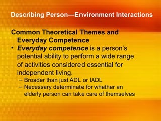 Describing Person—Environment Interactions

Common Theoretical Themes and
  Everyday Competence
• Everyday competence is a person’s
  potential ability to perform a wide range
  of activities considered essential for
  independent living.
  – Broader than just ADL or IADL
  – Necessary determinate for whether an
    elderly person can take care of themselves
 