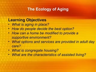 The Ecology of Aging

Learning Objectives
• What is aging in place?
• How do people decide the best option?
• How can a home be modified to provide a
  supportive environment?
• What options and services are provided in adult day
  care?
• What is congregate housing?
• What are the characteristics of assisted living?
 