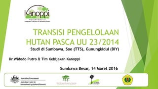 Sumbawa Besar, 14 Maret 2016
TRANSISI PENGELOLAAN
HUTAN PASCA UU 23/2014
Studi di Sumbawa, Soe (TTS), Gunungkidul (DIY)
Dr.Widodo Putro & Tim Kebijakan Kanoppi
 