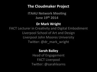 The	
  Cloudmaker	
  Project	
  
Dr	
  Mark	
  Wright	
  
FACT	
  Lecturer	
  in	
  Crea/vity	
  and	
  Digital	
  Embodiment	
  
Liverpool	
  School	
  of	
  Art	
  and	
  Design	
  
Liverpool	
  John	
  Moores	
  University	
  
TwiCer:	
  @dr_mark_wright	
  
	
  
Sarah	
  Bailey	
  
Head	
  of	
  Engagement	
  	
  
FACT	
  Liverpool	
  
TwiCer:	
  @sarahlearns	
  
ITAAU	
  Network	
  Mee?ng	
  
June	
  19th	
  2014
 